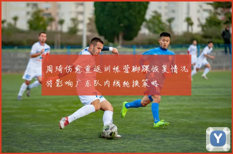 周琦伤愈重返训练营脚踝恢复情况将影响广东队内线轮换策略
