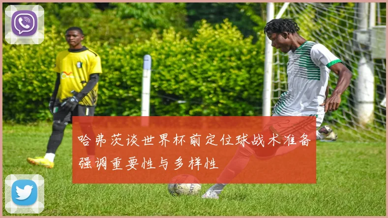哈弗茨谈世界杯前定位球战术准备强调重要性与多样性