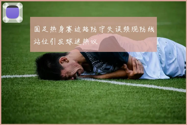 国足热身赛边路防守失误频现防线站位引发球迷热议