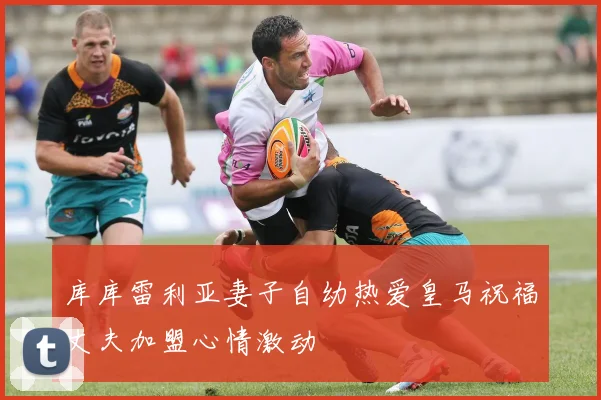库库雷利亚妻子自幼热爱皇马祝福丈夫加盟心情激动