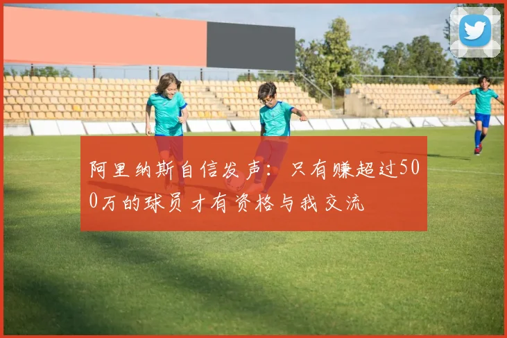 阿里纳斯自信发声：只有赚超过500万的球员才有资格与我交流